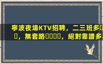 寧波夜場KTV招聘，二三班多，無套路，絕對靠譜多賺
